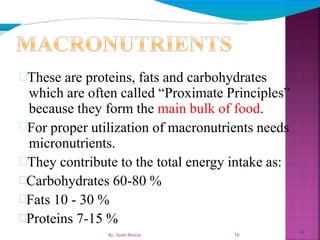 16
These are proteins, fats and carbohydrates
which are often called “Proximate Principles”
because they form the main bulk of food.
For proper utilization of macronutrients needs
micronutrients.
They contribute to the total energy intake as:
Carbohydrates 60-80 %
Fats 10 - 30 %
Proteins 7-15 %
16By: Swati Bhatia
 