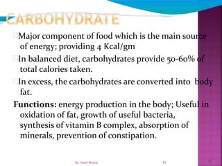 23
Major component of food which is the main source
of energy; providing 4 Kcal/gm
In balanced diet, carbohydrates provide 50-60% of
total calories taken.
In excess, the carbohydrates are converted into body
fat.
Functions: energy production in the body; Useful in
oxidation of fat, growth of useful bacteria,
synthesis of vitamin B complex, absorption of
minerals, prevention of constipation.
23By: Swati Bhatia
 