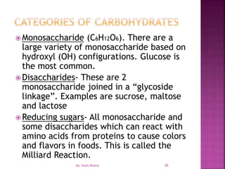  Monosaccharide (C6H12O6). There are a
large variety of monosaccharide based on
hydroxyl (OH) configurations. Glucose is
the most common.
 Disaccharides- These are 2
monosaccharide joined in a “glycoside
linkage”. Examples are sucrose, maltose
and lactose
 Reducing sugars- All monosaccharide and
some disaccharides which can react with
amino acids from proteins to cause colors
and flavors in foods. This is called the
Milliard Reaction.
26By: Swati Bhatia
 