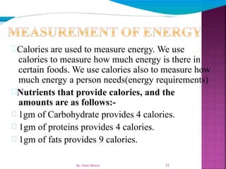 Calories are used to measure energy. We use
calories to measure how much energy is there in
certain foods. We use calories also to measure how
much energy a person needs(energy requirements)
Nutrients that provide calories, and the
amounts are as follows:-
 1gm of Carbohydrate provides 4 calories.
 1gm of proteins provides 4 calories.
 1gm of fats provides 9 calories.
33By: Swati Bhatia
 