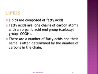 36
 Lipids are composed of fatty acids.
 Fatty acids are long chains of carbon atoms
with an organic acid end group (carboxyl
group- COOH).
 There are a number of fatty acids and their
name is often determined by the number of
carbons in the chain.
By: Swati Bhatia
 