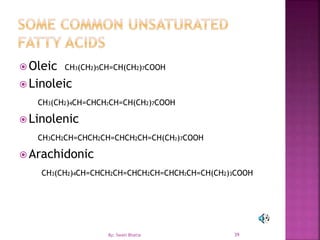 39
 Oleic CH3(CH2)5CH=CH(CH2)7COOH
 Linoleic
CH3(CH2)4CH=CHCH2CH=CH(CH2)7COOH
 Linolenic
CH3CH2CH=CHCH2CH=CHCH2CH=CH(CH2)7COOH
 Arachidonic
CH3(CH2)4CH=CHCH2CH=CHCH2CH=CHCH2CH=CH(CH2)3COOH
By: Swati Bhatia
 