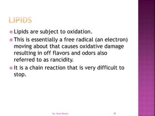45
 Lipids are subject to oxidation.
 This is essentially a free radical (an electron)
moving about that causes oxidative damage
resulting in off flavors and odors also
referred to as rancidity.
 It is a chain reaction that is very difficult to
stop.
By: Swati Bhatia
 