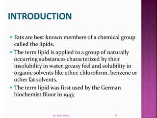  Fats are best known members of a chemical group
called the lipids.
 The term lipid is applied to a group of naturally
occurring substances characterized by their
insolubility in water, greasy feel and solubility in
organic solvents like ether, chloroform, benzene or
other fat solvents.
 The term lipid was first used by the German
biochemist Bloor in 1943
47By: Swati Bhatia
 