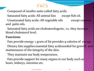 4
9
Composed of smaller units called fatty acids.
Saturated fatty acids: All animal fats except fish oil.
Unsaturated fatty acids: All vegetable oils except coconut
and palm oils.
Saturated fatty acids are cholesterologenic, i.e. they increase
blood cholesterol level.
Functions
Fats provide energy: 1 gram of fat provides 9 calories of energy.
Dietary fats supplies essential fatty acidsneeded for growth and
maintenance of the integrity of the skin.
They maintain our body temperature.
Fats provide support for many organs in our body such as
heart, kidneys, intestine etc.
49By: Swati Bhatia
 
