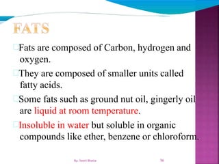 Fats are composed of Carbon, hydrogen and
oxygen.
They are composed of smaller units called
fatty acids.
Some fats such as ground nut oil, gingerly oil
are liquid at room temperature.
Insoluble in water but soluble in organic
compounds like ether, benzene or chloroform.
56By: Swati Bhatia
 