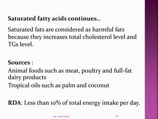 Saturated fatty acids continues..
Saturated fats are considered as harmful fats
because they increases total cholesterol level and
TGs level.
Sources :
Animal foods such as meat, poultry and full-fat
dairy products
Tropical oils such as palm and coconut
RDA: Less than 10% of total energy intake per day.
59By: Swati Bhatia
 
