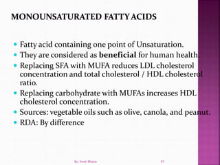  Fatty acid containing one point of Unsaturation.
 They are considered as beneficial for human health.
 Replacing SFA with MUFA reduces LDL cholesterol
concentration and total cholesterol / HDL cholesterol
ratio.
 Replacing carbohydrate with MUFAs increases HDL
cholesterol concentration.
 Sources: vegetable oils such as olive, canola, and peanut.
 RDA: By difference
61By: Swati Bhatia
 
