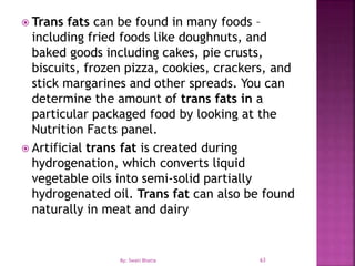  Trans fats can be found in many foods –
including fried foods like doughnuts, and
baked goods including cakes, pie crusts,
biscuits, frozen pizza, cookies, crackers, and
stick margarines and other spreads. You can
determine the amount of trans fats in a
particular packaged food by looking at the
Nutrition Facts panel.
 Artificial trans fat is created during
hydrogenation, which converts liquid
vegetable oils into semi-solid partially
hydrogenated oil. Trans fat can also be found
naturally in meat and dairy
63By: Swati Bhatia
 