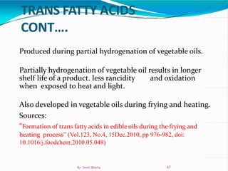 Produced during partial hydrogenation of vegetable oils.
Partially hydrogenation of vegetable oil results in longer
shelf life of a product. less rancidity and oxidation
when exposed to heat and light.
Also developed in vegetable oils during frying and heating.
Sources:
“Formation of trans fatty acids in edible oils during the frying and
heating process” (Vol.123, No.4, 15Dec.2010, pp 976-982, doi:
10.1016/j.foodchem.2010.05.048)
67By: Swati Bhatia
 