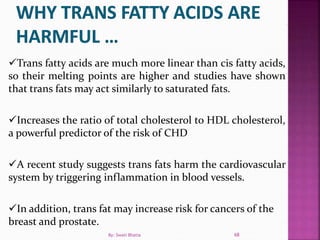 Trans fatty acids are much more linear than cis fatty acids,
so their melting points are higher and studies have shown
that trans fats may act similarly to saturated fats.
Increases the ratio of total cholesterol to HDL cholesterol,
a powerful predictor of the risk of CHD
A recent study suggests trans fats harm the cardiovascular
system by triggering inflammation in blood vessels.
In addition, trans fat may increase risk for cancers of the
breast and prostate.
68By: Swati Bhatia
 
