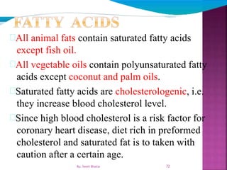 72
All animal fats contain saturated fatty acids
except fish oil.
All vegetable oils contain polyunsaturated fatty
acids except coconut and palm oils.
Saturated fatty acids are cholesterologenic, i.e.
they increase blood cholesterol level.
Since high blood cholesterol is a risk factor for
coronary heart disease, diet rich in preformed
cholesterol and saturated fat is to taken with
caution after a certain age.
By: Swati Bhatia
 