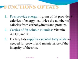 1. Fats provide energy: 1 gram of fat provides 9
calories of energy i.e., twice the number of
calories from carbohydrates and proteins.
2. Carries of fat soluble vitamins: Vitamin
A,D,E, and K.
3. Dietary fats supplies essential fatty acids are
needed for growth and maintenance of the
integrity of the skin.
74By: Swati Bhatia
 