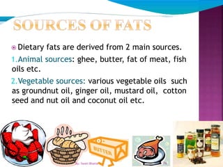  Dietary fats are derived from 2 main sources.
1.Animal sources: ghee, butter, fat of meat, fish
oils etc.
2.Vegetable sources: various vegetable oils such
as groundnut oil, ginger oil, mustard oil, cotton
seed and nut oil and coconut oil etc.
76By: Swati Bhatia
 