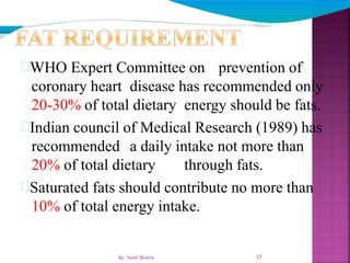 77
WHO Expert Committee on prevention of
coronary heart disease has recommended only
20-30% of total dietary energy should be fats.
Indian council of Medical Research (1989) has
recommended a daily intake not more than
20% of total dietary through fats.
Saturated fats should contribute no more than
10% of total energy intake.
By: Swati Bhatia
 