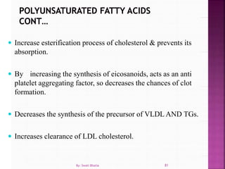  Increase esterification process of cholesterol & prevents its
absorption.
 By increasing the synthesis of eicosanoids, acts as an anti
platelet aggregating factor, so decreases the chances of clot
formation.
 Decreases the synthesis of the precursor of VLDL AND TGs.
 Increases clearance of LDL cholesterol.
81By: Swati Bhatia
 