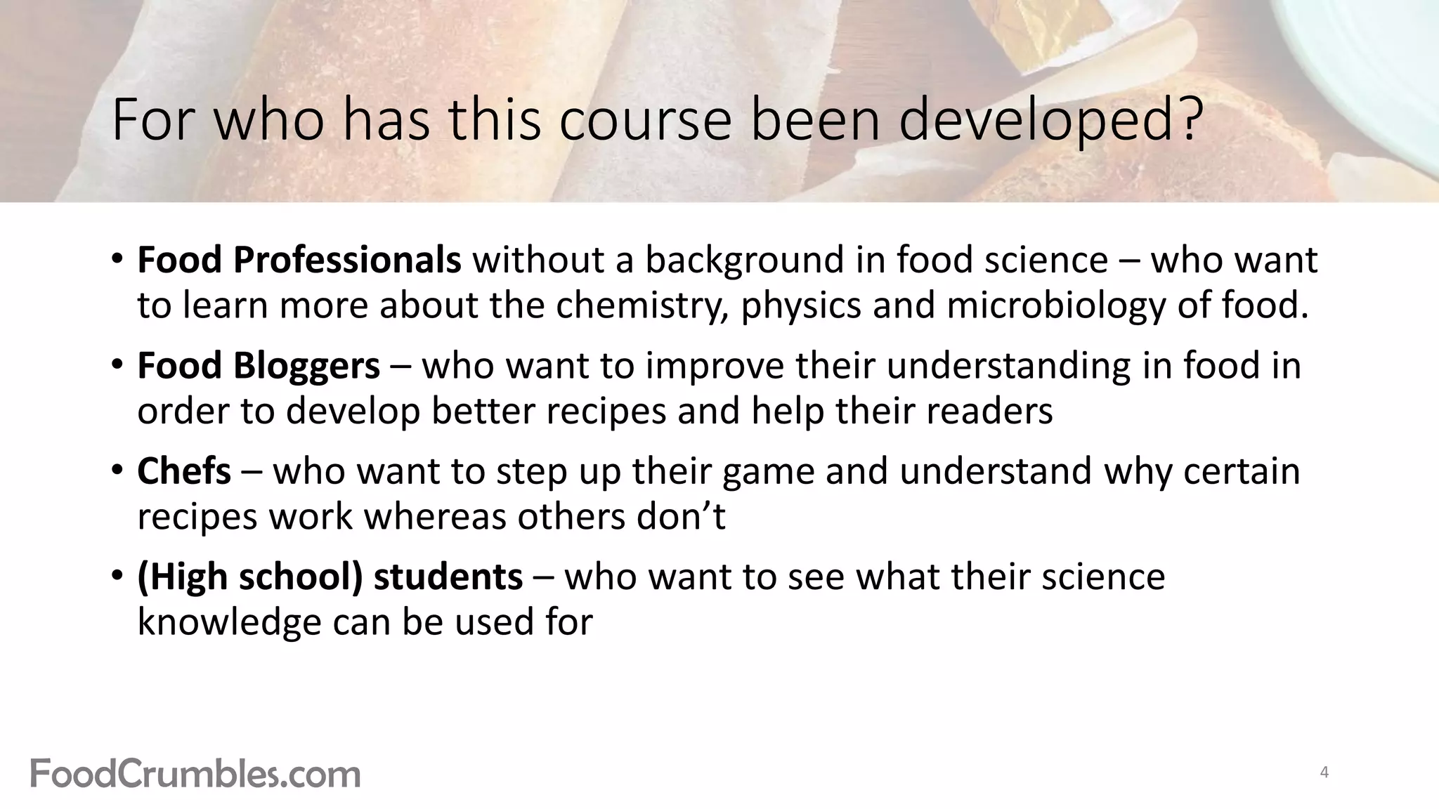 FoodCrumbles.com
For who has this course been developed?
• Food Professionals without a background in food science – who want
to learn more about the chemistry, physics and microbiology of food.
• Food Bloggers – who want to improve their understanding in food in
order to develop better recipes and help their readers
• Chefs – who want to step up their game and understand why certain
recipes work whereas others don’t
• (High school) students – who want to see what their science
knowledge can be used for
4
 