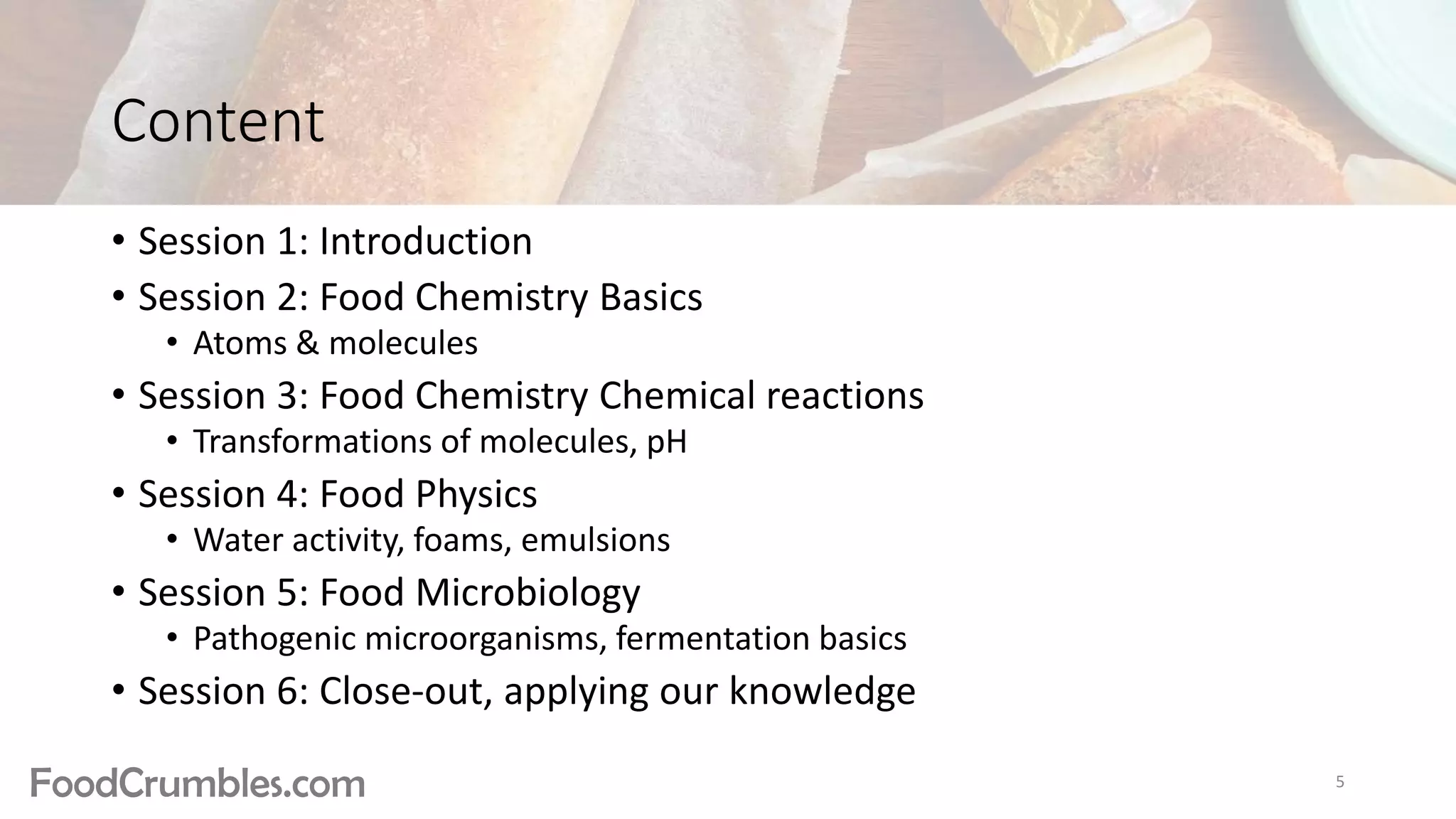 FoodCrumbles.com
Content
• Session 1: Introduction
• Session 2: Food Chemistry Basics
• Atoms & molecules
• Session 3: Food Chemistry Chemical reactions
• Transformations of molecules, pH
• Session 4: Food Physics
• Water activity, foams, emulsions
• Session 5: Food Microbiology
• Pathogenic microorganisms, fermentation basics
• Session 6: Close-out, applying our knowledge
5
 