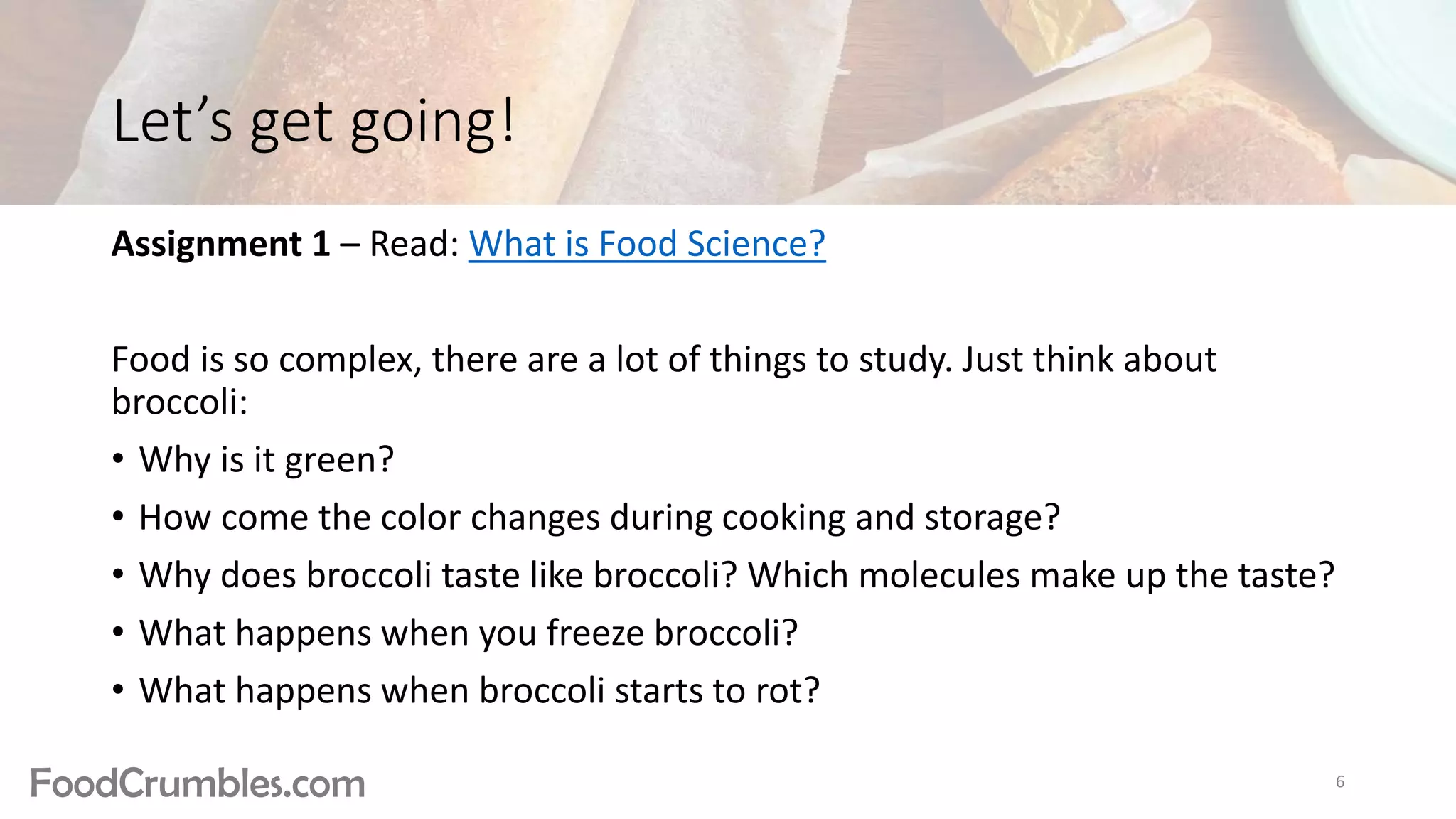 FoodCrumbles.com
Let’s get going!
Assignment 1 – Read: What is Food Science?
Food is so complex, there are a lot of things to study. Just think about
broccoli:
• Why is it green?
• How come the color changes during cooking and storage?
• Why does broccoli taste like broccoli? Which molecules make up the taste?
• What happens when you freeze broccoli?
• What happens when broccoli starts to rot?
6
 