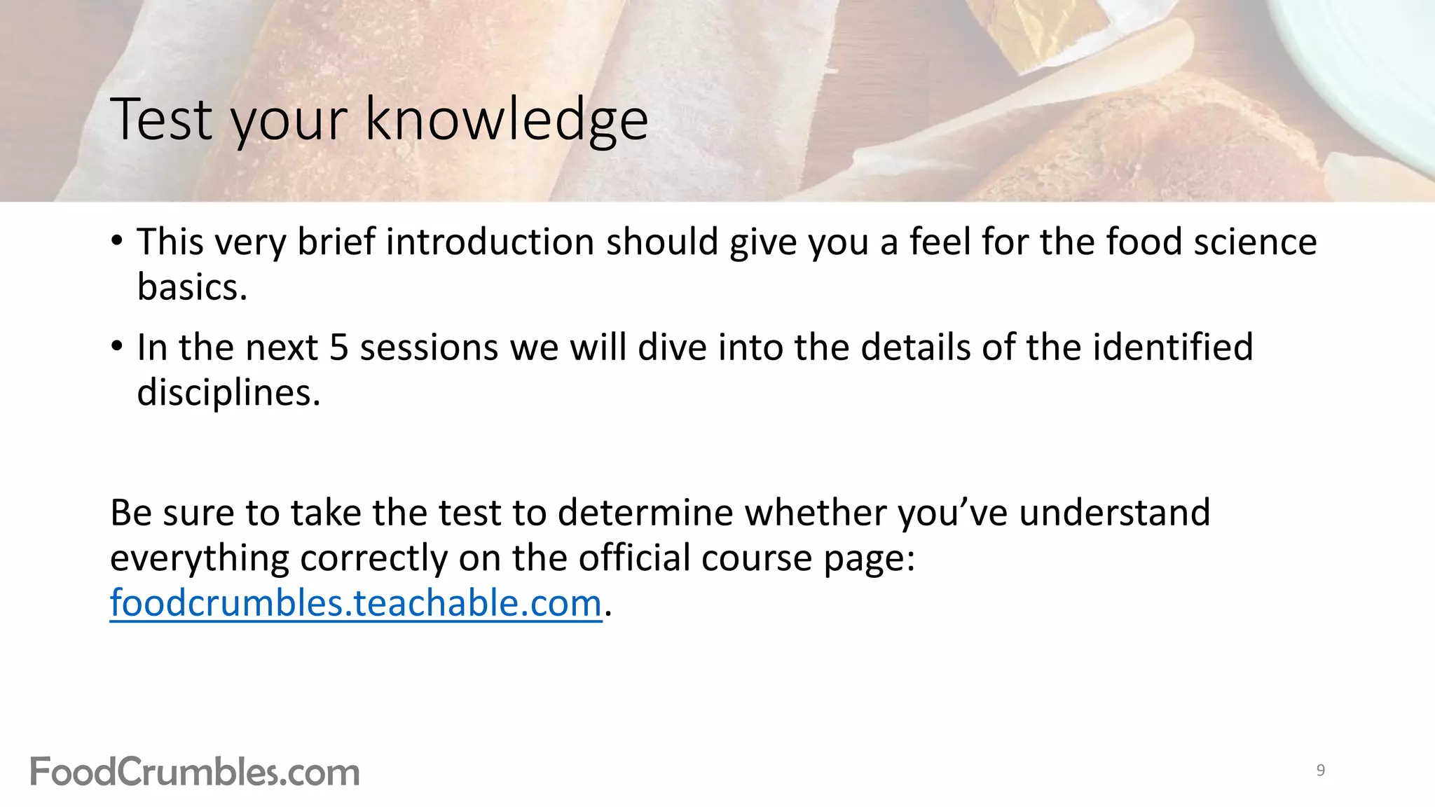 FoodCrumbles.com
Test your knowledge
• This very brief introduction should give you a feel for the food science
basics.
• In the next 5 sessions we will dive into the details of the identified
disciplines.
Be sure to take the test to determine whether you’ve understand
everything correctly on the official course page:
foodcrumbles.teachable.com.
9
 