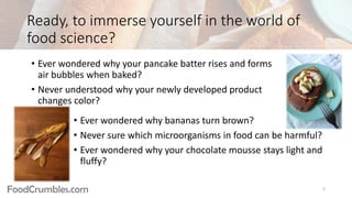 FoodCrumbles.com
Ready, to immerse yourself in the world of
food science?
• Ever wondered why bananas turn brown?
• Never sure which microorganisms in food can be harmful?
• Ever wondered why your chocolate mousse stays light and
fluffy?
• Ever wondered why your pancake batter rises and forms
air bubbles when baked?
• Never understood why your newly developed product
changes color?
2
 