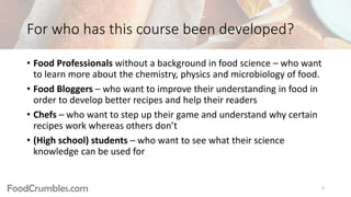 FoodCrumbles.com
For who has this course been developed?
• Food Professionals without a background in food science – who want
to learn more about the chemistry, physics and microbiology of food.
• Food Bloggers – who want to improve their understanding in food in
order to develop better recipes and help their readers
• Chefs – who want to step up their game and understand why certain
recipes work whereas others don’t
• (High school) students – who want to see what their science
knowledge can be used for
4
 