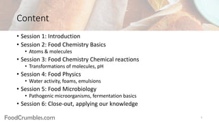 FoodCrumbles.com
Content
• Session 1: Introduction
• Session 2: Food Chemistry Basics
• Atoms & molecules
• Session 3: Food Chemistry Chemical reactions
• Transformations of molecules, pH
• Session 4: Food Physics
• Water activity, foams, emulsions
• Session 5: Food Microbiology
• Pathogenic microorganisms, fermentation basics
• Session 6: Close-out, applying our knowledge
5
 