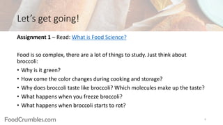 FoodCrumbles.com
Let’s get going!
Assignment 1 – Read: What is Food Science?
Food is so complex, there are a lot of things to study. Just think about
broccoli:
• Why is it green?
• How come the color changes during cooking and storage?
• Why does broccoli taste like broccoli? Which molecules make up the taste?
• What happens when you freeze broccoli?
• What happens when broccoli starts to rot?
6
 