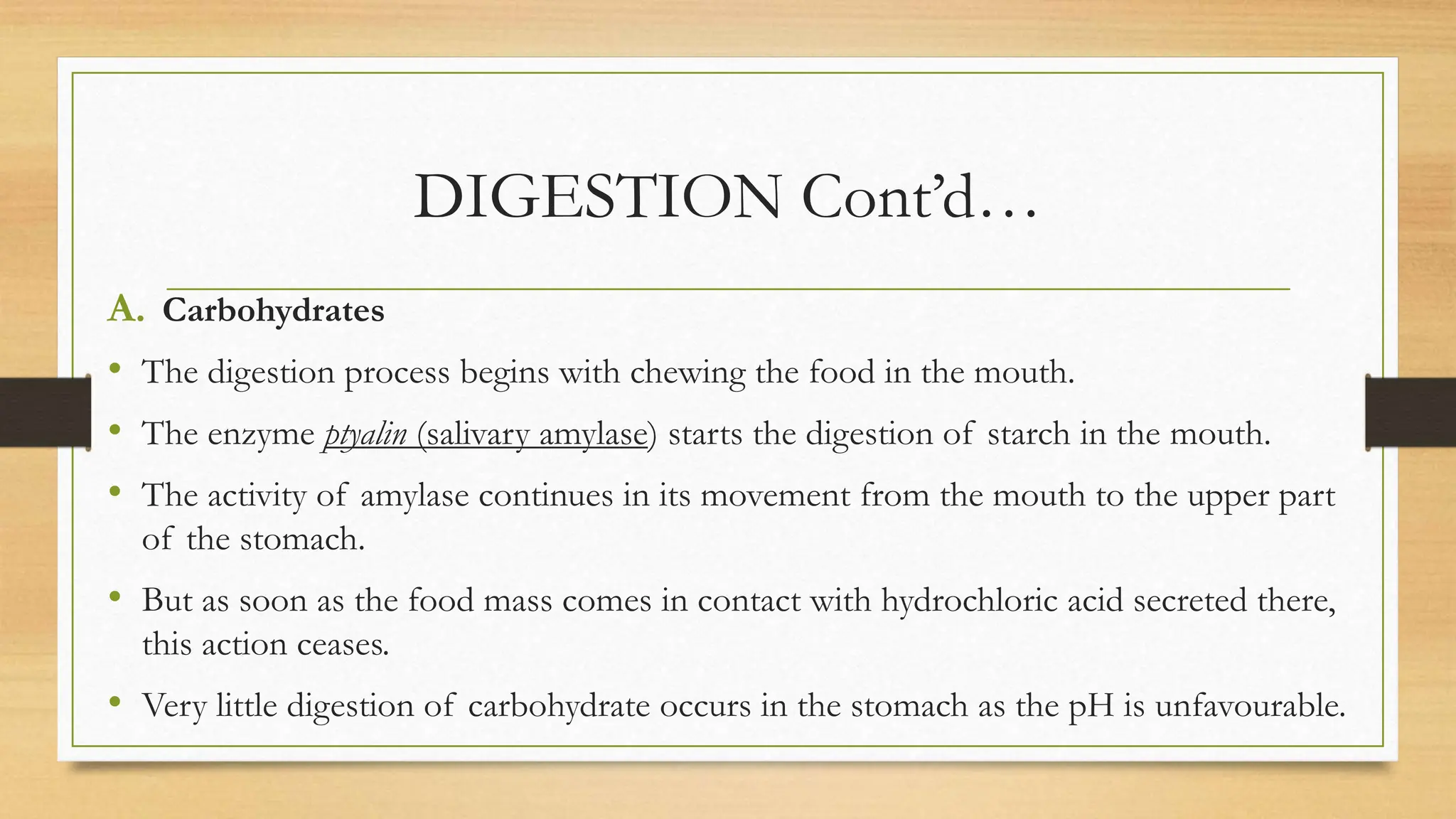 DIGESTION Cont’d…
A. Carbohydrates
• The digestion process begins with chewing the food in the mouth.
• The enzyme ptyalin (salivary amylase) starts the digestion of starch in the mouth.
• The activity of amylase continues in its movement from the mouth to the upper part
of the stomach.
• But as soon as the food mass comes in contact with hydrochloric acid secreted there,
this action ceases.
• Very little digestion of carbohydrate occurs in the stomach as the pH is unfavourable.
 