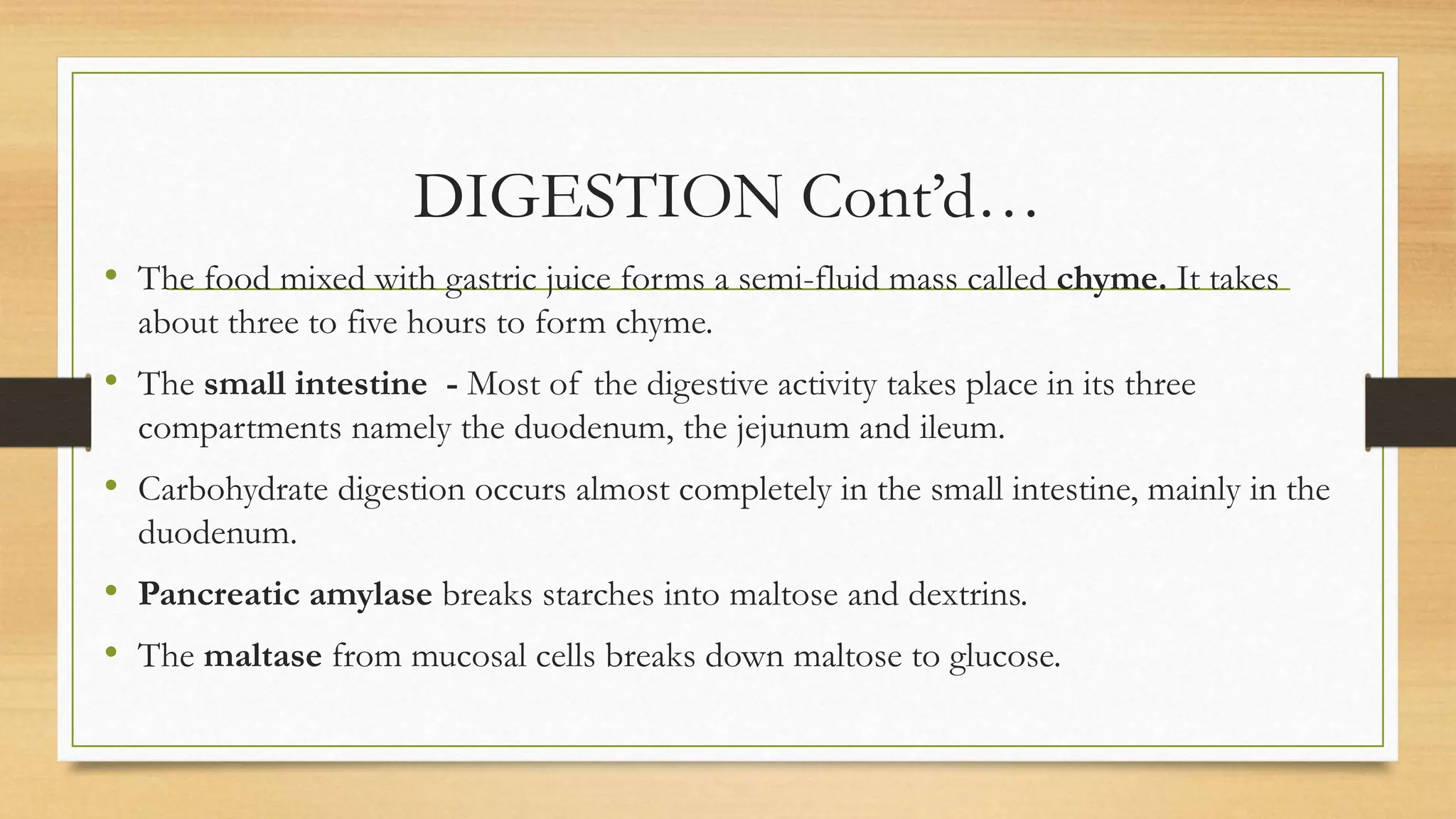DIGESTION Cont’d…
• The food mixed with gastric juice forms a semi-fluid mass called chyme. It takes
about three to five hours to form chyme.
• The small intestine - Most of the digestive activity takes place in its three
compartments namely the duodenum, the jejunum and ileum.
• Carbohydrate digestion occurs almost completely in the small intestine, mainly in the
duodenum.
• Pancreatic amylase breaks starches into maltose and dextrins.
• The maltase from mucosal cells breaks down maltose to glucose.
 