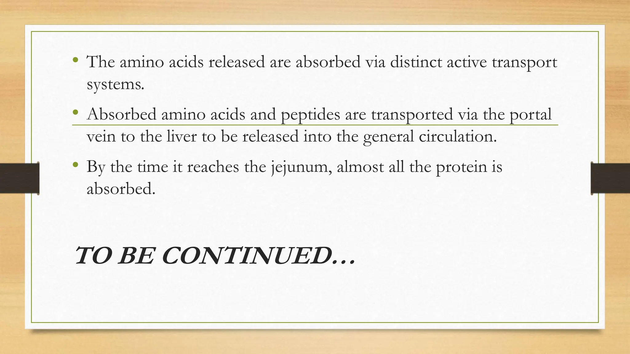 • The amino acids released are absorbed via distinct active transport
systems.
• Absorbed amino acids and peptides are transported via the portal
vein to the liver to be released into the general circulation.
• By the time it reaches the jejunum, almost all the protein is
absorbed.
TO BE CONTINUED…
 