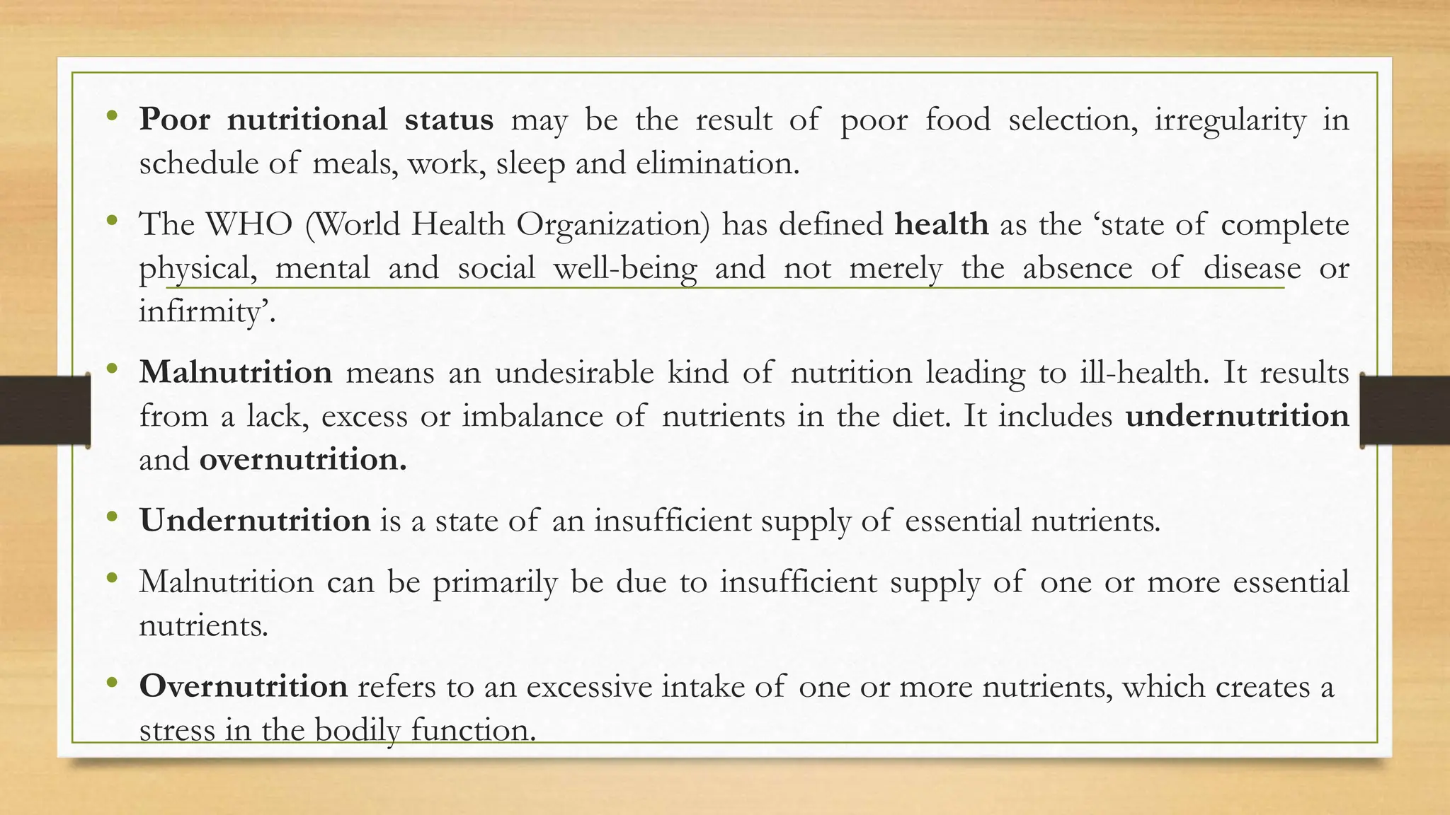 • Poor nutritional status may be the result of poor food selection, irregularity in
schedule of meals, work, sleep and elimination.
• The WHO (World Health Organization) has defined health as the ‘state of complete
physical, mental and social well-being and not merely the absence of disease or
infirmity’.
• Malnutrition means an undesirable kind of nutrition leading to ill-health. It results
from a lack, excess or imbalance of nutrients in the diet. It includes undernutrition
and overnutrition.
• Undernutrition is a state of an insufficient supply of essential nutrients.
• Malnutrition can be primarily be due to insufficient supply of one or more essential
nutrients.
• Overnutrition refers to an excessive intake of one or more nutrients, which creates a
stress in the bodily function.
 