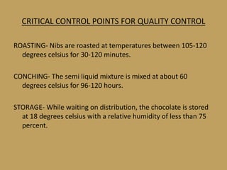 CRITICAL CONTROL POINTS FOR QUALITY CONTROL

ROASTING- Nibs are roasted at temperatures between 105-120
  degrees celsius for 30-120 minutes.

CONCHING- The semi liquid mixture is mixed at about 60
  degrees celsius for 96-120 hours.

STORAGE- While waiting on distribution, the chocolate is stored
  at 18 degrees celsius with a relative humidity of less than 75
  percent.
 