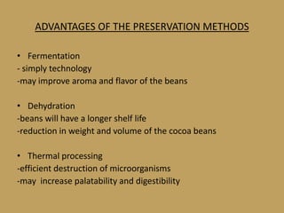 ADVANTAGES OF THE PRESERVATION METHODS

• Fermentation
- simply technology
-may improve aroma and flavor of the beans

• Dehydration
-beans will have a longer shelf life
-reduction in weight and volume of the cocoa beans

• Thermal processing
-efficient destruction of microorganisms
-may increase palatability and digestibility
 
