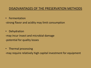DISADVANTAGES OF THE PRESERVATION METHODS

• Fermentation
-strong flavor and acidity may limit consumption

• Dehydration
-may incur insect and microbial damage
-potential for quality losses

• Thermal processing
-may require relatively high capital investment for equipment
 