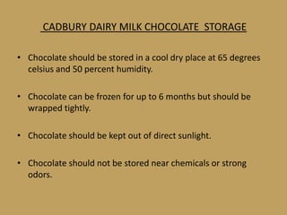 CADBURY DAIRY MILK CHOCOLATE STORAGE

• Chocolate should be stored in a cool dry place at 65 degrees
  celsius and 50 percent humidity.

• Chocolate can be frozen for up to 6 months but should be
  wrapped tightly.

• Chocolate should be kept out of direct sunlight.

• Chocolate should not be stored near chemicals or strong
  odors.
 