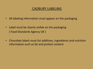 CADBURY LABELING

• All labeling information must appear on the packaging

• Label must be clearly visible on the packaging
  ( Food Standards Agency UK )

• Chocolate labels must list additives, ingredients and nutrition
  information such as fat and protein content
 