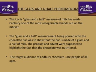 THE GLASS AND A HALF PHENOMENOM

• The iconic “glass and a half” measure of milk has made
  Cadbury one of the most recognizable brands out on the
  market.

• The “glass and a half” measurement being poured onto the
  chocolate bar was to show that the bar is made of a glass and
  a half of milk. The product and advert were supposed to
  highlight the fact that the chocolate was nutritional.

• The target audience of Cadbury chocolate , are people of all
  ages.
 