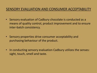 SENSORY EVALUATION AND CONSUMER ACCEPTABILITY

• Sensory evaluation of Cadbury chocolate is conducted as a
  means of quality control, product improvement and to ensure
  inter-batch consistency.

• Sensory properties drive consumer acceptability and
  purchasing behaviour of the product.

• In conducting sensory evaluation Cadbury utilizes the senses:
  sight, touch, smell and taste.
 