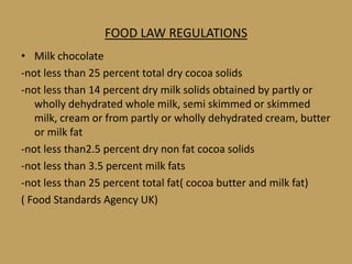 FOOD LAW REGULATIONS
• Milk chocolate
-not less than 25 percent total dry cocoa solids
-not less than 14 percent dry milk solids obtained by partly or
   wholly dehydrated whole milk, semi skimmed or skimmed
   milk, cream or from partly or wholly dehydrated cream, butter
   or milk fat
-not less than2.5 percent dry non fat cocoa solids
-not less than 3.5 percent milk fats
-not less than 25 percent total fat( cocoa butter and milk fat)
( Food Standards Agency UK)
 