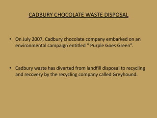 CADBURY CHOCOLATE WASTE DISPOSAL


• On July 2007, Cadbury chocolate company embarked on an
  environmental campaign entitled “ Purple Goes Green”.



• Cadbury waste has diverted from landfill disposal to recycling
  and recovery by the recycling company called Greyhound.
 