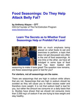 Food Seasonings: Do They Help
Attack Belly Fat?
by Anthony Alayon – CFT
CEO & Founder of The Fat Extinction Program
www.fatextinction.com


    Learn The Secrets as to Whether Food
    Seasonings Help or Prohibit Fat Loss!

                           With so much emphasis being
                           placed on what foods to eat and
                           exercises to perform, a topic that
                           does not get discussed very often
                           is the one of food seasonings. At
                           one time or the other, we have all
                           indulged in some type of food
                           that has been loaded with
seasoning to make it taste great! The question now remains,
are these seasonings good or bad for you?

For starters, not all seasonings are the same.

There are seasonings that are high in sodium while others
that are not. Seasonings that are high in sodium should be
avoided as they will cause you to retain excess water and
therefore more weight. It is not that sodium itself is bad for
you, but rather the amount we consume on a daily basis that
is. Studies have shown that we should not consume more
than 2,000 mg’s of sodium if we are trying to lose weight and
stay healthy.
 