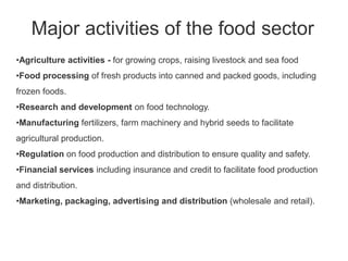 Major activities of the food sector
•Agriculture activities - for growing crops, raising livestock and sea food
•Food processing of fresh products into canned and packed goods, including
frozen foods.
•Research and development on food technology.
•Manufacturing fertilizers, farm machinery and hybrid seeds to facilitate
agricultural production.
•Regulation on food production and distribution to ensure quality and safety.
•Financial services including insurance and credit to facilitate food production
and distribution.
•Marketing, packaging, advertising and distribution (wholesale and retail).
 