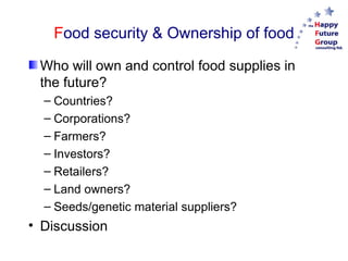 F ood security & Ownership of food Who will own and control food supplies in the future? Countries? Corporations? Farmers? Investors? Retailers? Land owners? Seeds/genetic material suppliers? Discussion 