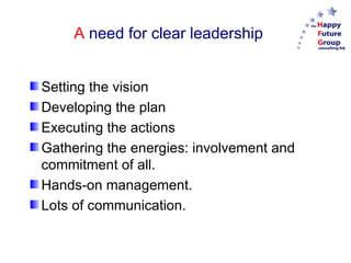 A  need for clear leadership Setting the vision Developing the plan Executing the actions Gathering the energies: involvement and commitment of all. Hands-on management. Lots of communication. 