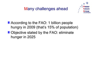 M any challenges ahead From 6 billion people to feed in 2000 to 9 billion in 2050. According to the FAO: 1 billion people hungry in 2009 (that’s 15% of population). Objective stated by the FAO: eliminate hunger in 2025. 