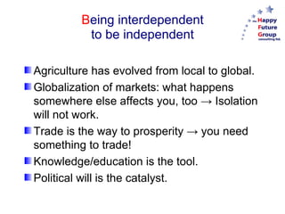 B eing interdependent to be independent Agriculture has evolved from local to global. Globalization of markets: what happens somewhere else affects you, too -> Isolation will not work. Trade is the way to prosperity -> you need something to trade! Knowledge/education is the tool. Political will is the catalyst. 
