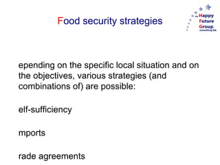 F ood security strategies Depending on the specific local situation and on the objectives, various strategies (and combinations of) are possible: Self-sufficiency Imports Trade agreements “ Outsourcing” Participation in or purchase of food companies Subsidies Levies 