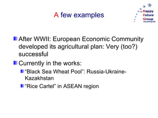 A  few examples After WWII: European Economic Community developed its agricultural plan: Very (too?) successful Currently in the works: “ Black Sea Wheat Pool”: Russia-Ukraine-Kazakhstan “ Rice Cartel” in ASEAN region 