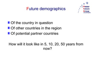 F uture demographics Of the country in question Of other countries in the region Of potential partner countries How will it look like in 5, 10, 20, 50 years from now? 